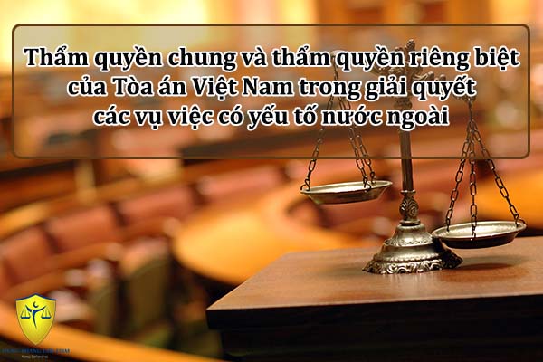 Thẩm quyền chung và thẩm quyền riêng biệt của Tòa án Việt Nam trong giải quyết các vụ việc có yếu tố nước ngoài